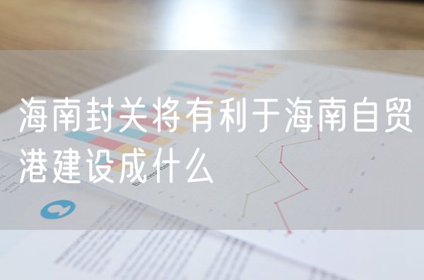 海南封关将有利于海南自贸港建设成什么