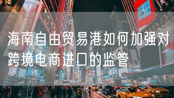 海南自由贸易港如何加强对跨境电商进口的监管