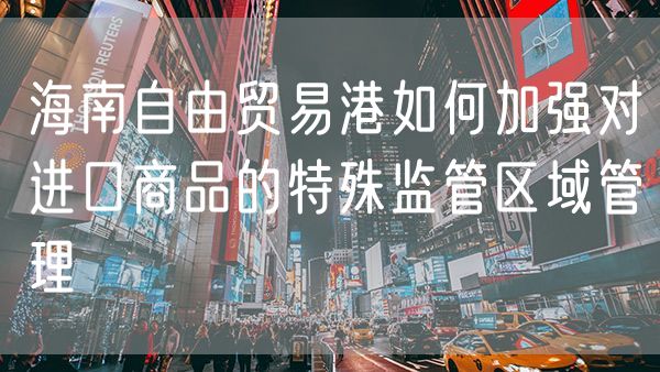 海南自由贸易港如何加强对进口商品的特殊监管区域管理