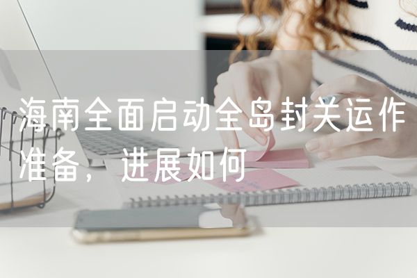 海南全面启动全岛封关运作准备，进展如何