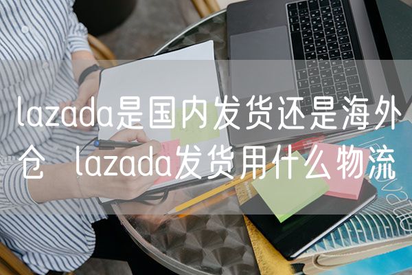 lazada是国内发货还是海外仓  lazada发货用什么物流