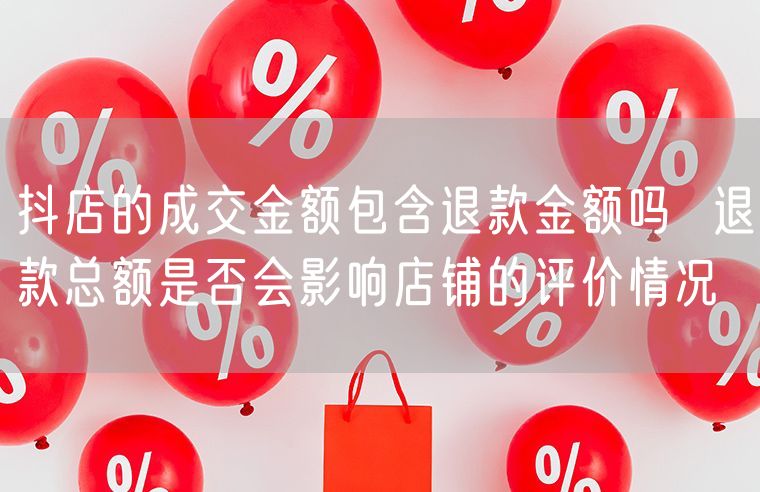 抖店的成交金额包含退款金额吗  退款总额是否会影响店铺的评价情况