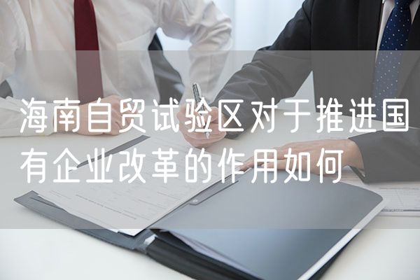 海南自贸试验区对于推进国有企业改革的作用如何