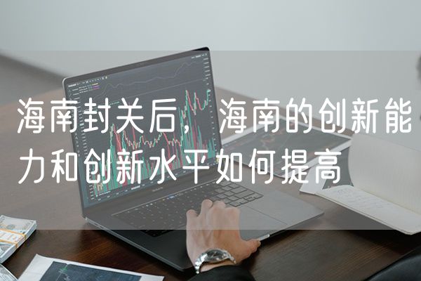 海南封关后，海南的创新能力和创新水平如何提高