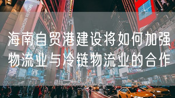 海南自贸港建设将如何加强物流业与冷链物流业的合作