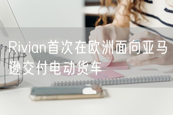 Rivian首次在欧洲面向亚马逊交付电动货车