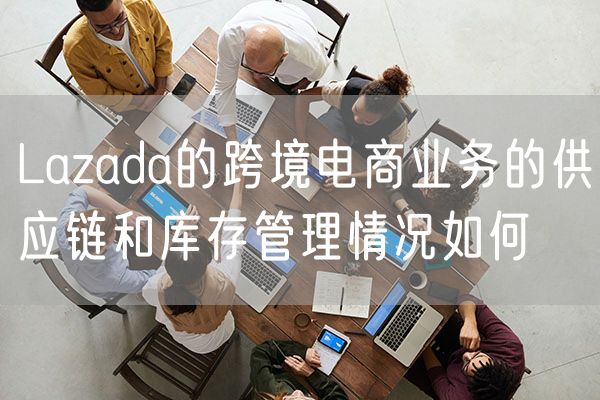 Lazada的跨境电商业务的供应链和库存管理情况如何