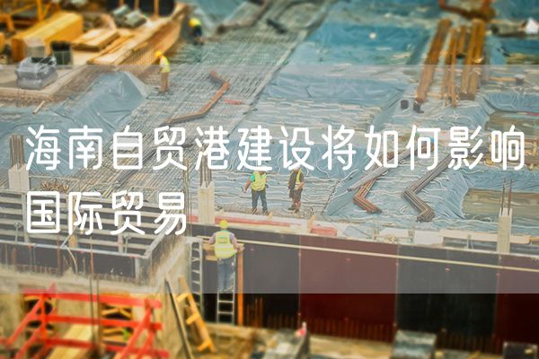 海南自贸港建设将如何影响国际贸易