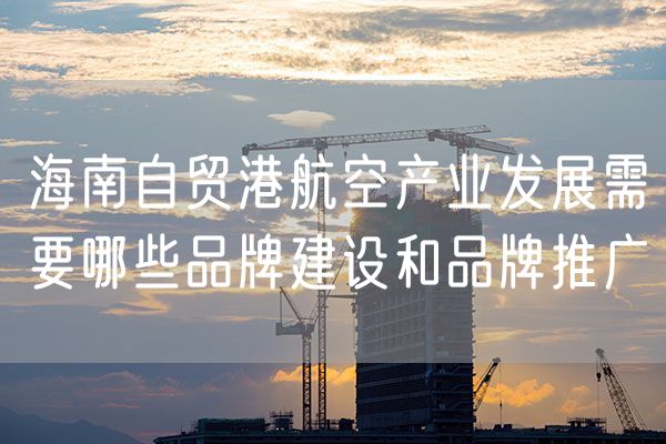 海南自贸港航空产业发展需要哪些品牌建设和品牌推广