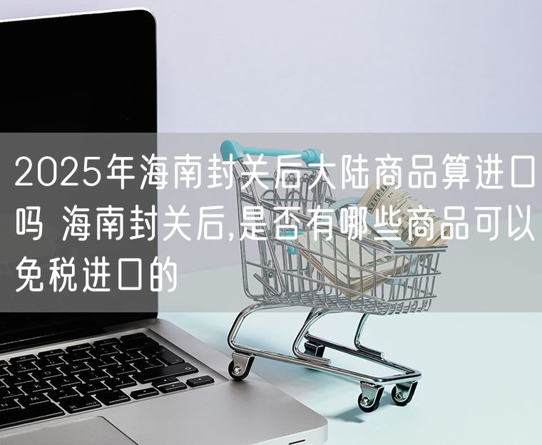 2025年海南封关后大陆商品算进口吗 海南封关后,是否有哪些商品可以免税进口的