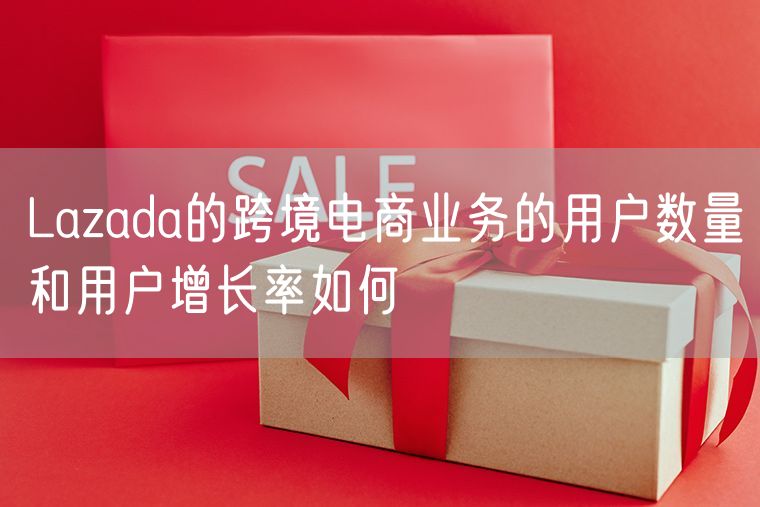 Lazada的跨境电商业务的用户数量和用户增长率如何