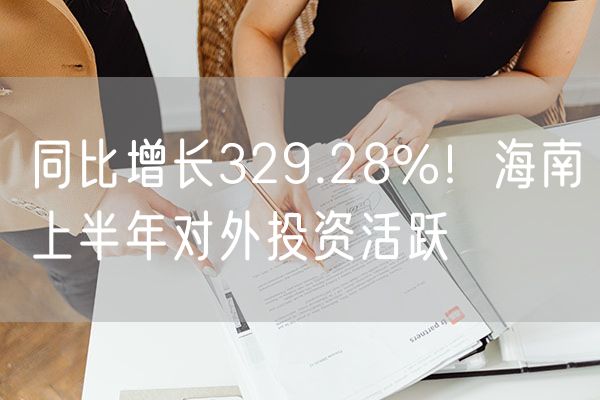 同比增长329.28%！海南上半年对外投资活跃