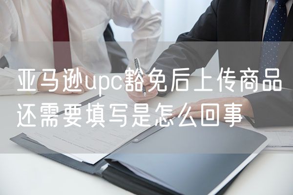 亚马逊upc豁免后上传商品还需要填写是怎么回事