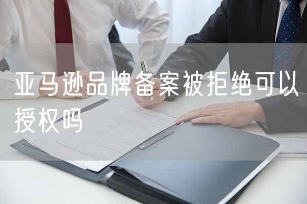 亚马逊品牌备案被拒绝可以授权吗