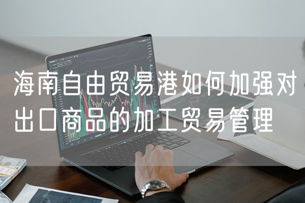 海南自由贸易港如何加强对出口商品的加工贸易管理