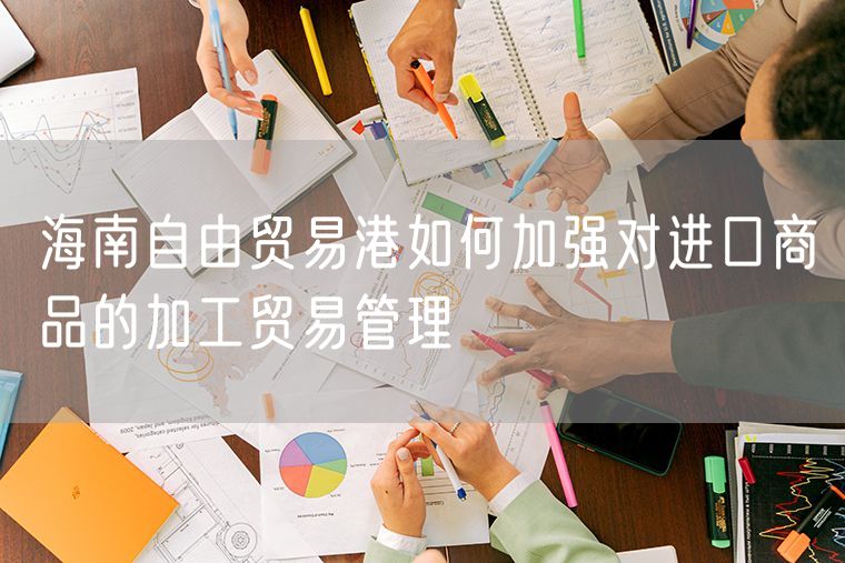 海南自由贸易港如何加强对进口商品的加工贸易管理