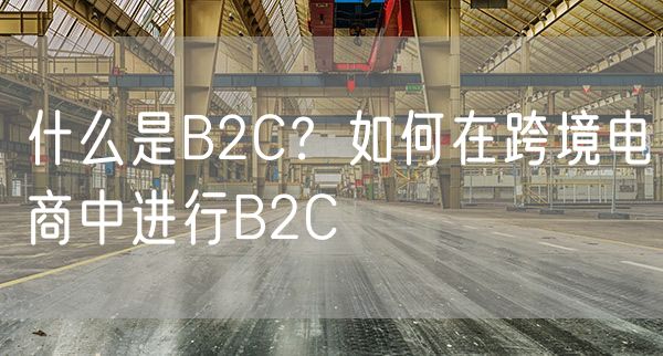 什么是B2C？如何在跨境电商中进行B2C