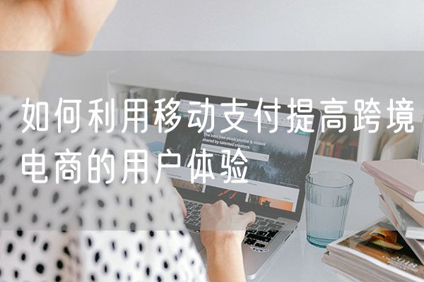 如何利用移动支付提高跨境电商的用户体验