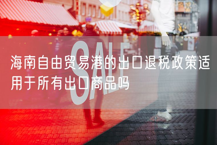 海南自由贸易港的出口退税政策适用于所有出口商品吗