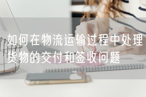 如何在物流运输过程中处理货物的交付和签收问题