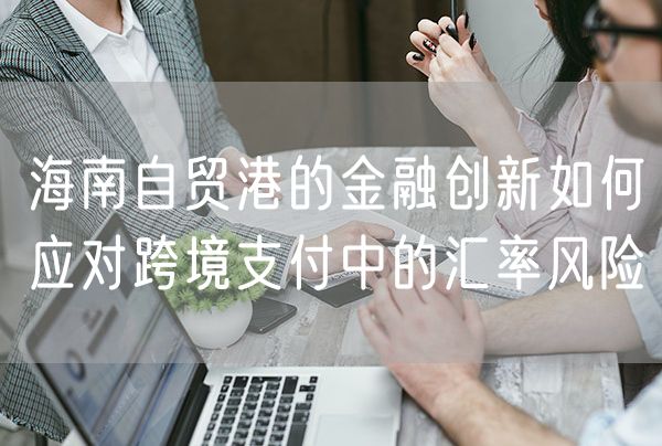 海南自贸港的金融创新如何应对跨境支付中的汇率风险