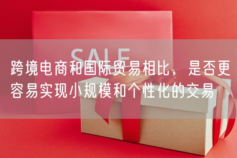 跨境电商和国际贸易相比，是否更容易实现小规模和个性化的交易