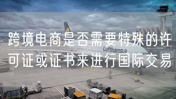 跨境电商是否需要特殊的许可证或证书来进行国际交易