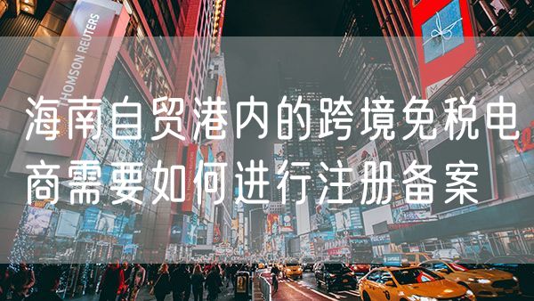 海南自贸港内的跨境免税电商需要如何进行注册备案