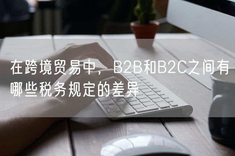 在跨境贸易中，B2B和B2C之间有哪些税务规定的差异