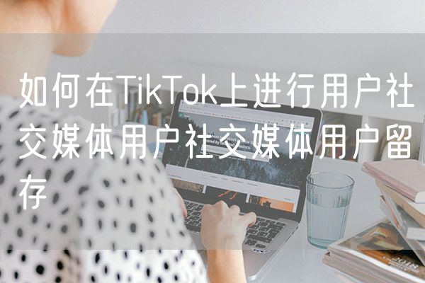 如何在TikTok上进行用户社交媒体用户社交媒体用户留存