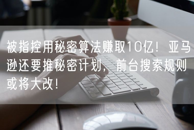 被指控用秘密算法赚取10亿！亚马逊还要推秘密计划，前台搜索规则或将大改！