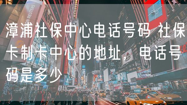 漳浦社保中心电话号码 社保卡制卡中心的地址，电话号码是多少