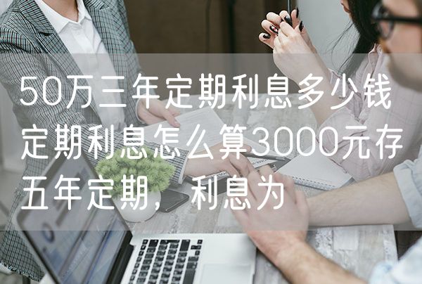 50万三年定期利息多少钱 定期利息怎么算3000元存五年定期，利息为