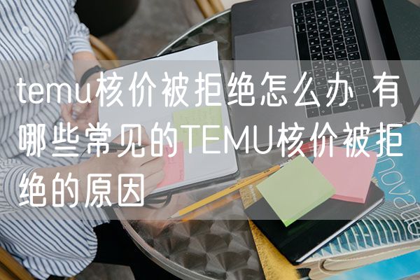 temu核价被拒绝怎么办 有哪些常见的TEMU核价被拒绝的原因