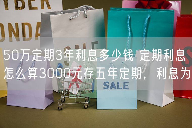 50万定期3年利息多少钱 定期利息怎么算3000元存五年定期，利息为