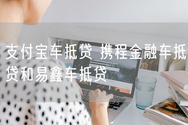 支付宝车抵贷 携程金融车抵贷和易鑫车抵贷