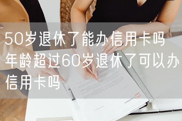 50岁退休了能办信用卡吗 年龄超过60岁退休了可以办信用卡吗