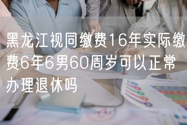 黑龙江视同缴费16年实际缴费6年6男60周岁可以正常办理退休吗