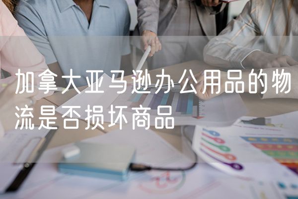 加拿大亚马逊办公用品的物流是否损坏商品