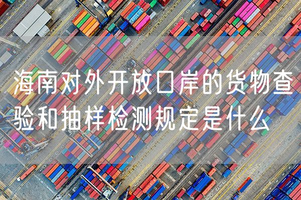 海南对外开放口岸的货物查验和抽样检测规定是什么