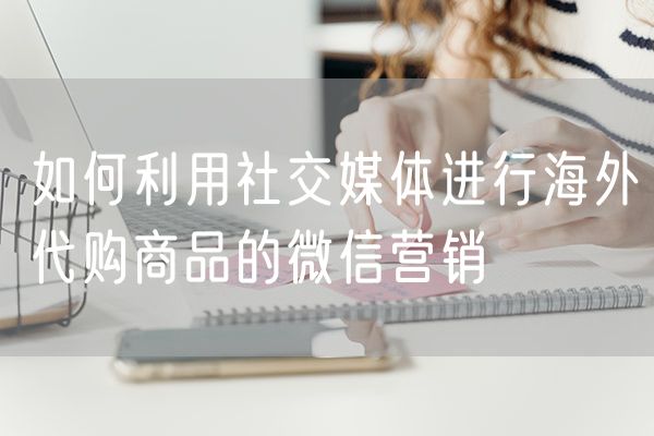 如何利用社交媒体进行海外代购商品的微信营销