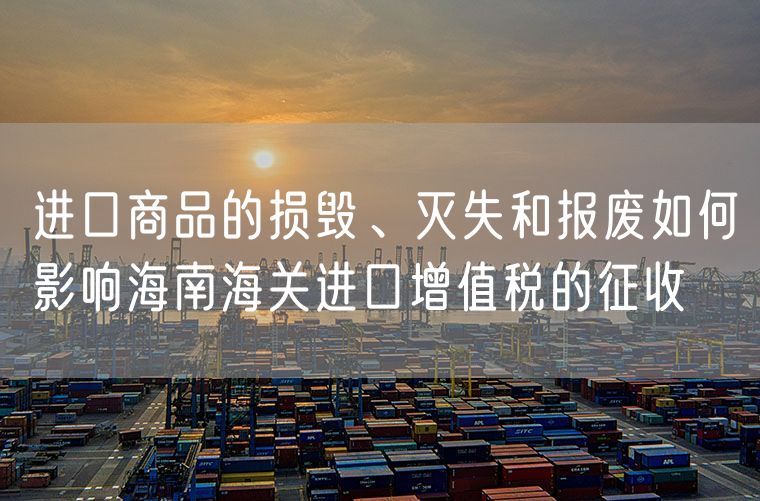 进口商品的损毁、灭失和报废如何影响海南海关进口增值税的征收