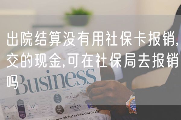 出院结算没有用社保卡报销,交的现金,可在社保局去报销吗