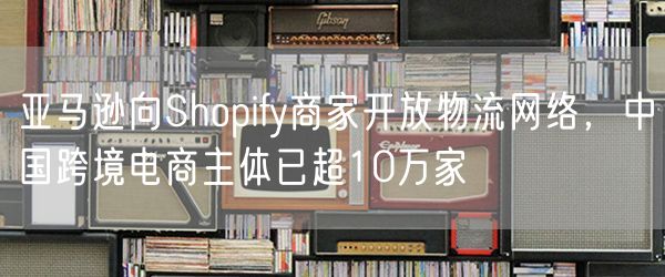 亚马逊向Shopify商家开放物流网络，中国跨境电商主体已超10万家